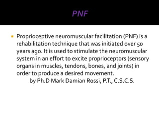    Proprioceptive neuromuscular facilitation (PNF) is a
    rehabilitation technique that was initiated over 50
    years ago. It is used to stimulate the neuromuscular
    system in an effort to excite proprioceptors (sensory
    organs in muscles, tendons, bones, and joints) in
    order to produce a desired movement.
         by Ph.D Mark Damian Rossi, P.T., C.S.C.S.
 