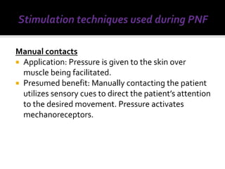Manual contacts
 Application: Pressure is given to the skin over
  muscle being facilitated.
 Presumed benefit: Manually contacting the patient
  utilizes sensory cues to direct the patient’s attention
  to the desired movement. Pressure activates
  mechanoreceptors.
 
