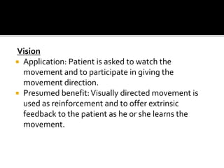 Vision
 Application: Patient is asked to watch the
  movement and to participate in giving the
  movement direction.
 Presumed benefit: Visually directed movement is
  used as reinforcement and to offer extrinsic
  feedback to the patient as he or she learns the
  movement.
 