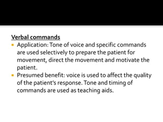 Verbal commands
 Application: Tone of voice and specific commands
  are used selectively to prepare the patient for
  movement, direct the movement and motivate the
  patient.
 Presumed benefit: voice is used to affect the quality
  of the patient’s response. Tone and timing of
  commands are used as teaching aids.
 