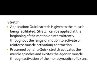 Stretch
 Application: Quick stretch is given to the muscle
  being facilitated. Stretch can be applied at the
  beginning of the motion or intermittently
  throughout the range of motion to activate or
  reinforce muscle activation/ contraction.
 Presumed benefit: Quick stretch activates the
  muscle spindles and excites the agonist muscle
  through activation of the monosynaptic reflex arc.
 