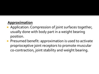 Approximation
 Application: Compression of joint surfaces together,
  usually done with body part in a weight bearing
  position.
 Presumed benefit: approximation is used to activate
  proprioceptive joint receptors to promote muscular
  co-contraction, joint stability and weight bearing.
 