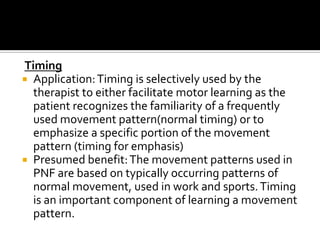 Timing
 Application: Timing is selectively used by the
  therapist to either facilitate motor learning as the
  patient recognizes the familiarity of a frequently
  used movement pattern(normal timing) or to
  emphasize a specific portion of the movement
  pattern (timing for emphasis)
 Presumed benefit: The movement patterns used in
  PNF are based on typically occurring patterns of
  normal movement, used in work and sports. Timing
  is an important component of learning a movement
  pattern.
 