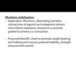 Rhythmic stabilization
 Application: Rhythmic, alternating isometric
  contractions of agonist and antagonist without
  intermittent relaxation; resistance is carefully
  graded to achieve co-contraction.

   Presumed benefit: Used to promote weight bearing
    and holding and improve postural stability, strength
    and proximal control.
 