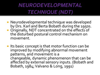    Neurodevelopmental technique was developed
    by Drs. Karl and Berta Bobath during the 1950s.
   Originally, NDT concentrated on the effects of
    the disturbed postural control mechanism on
    movement.
   Its basic concept is that motor function can be
    improved by modifying abnormal movement
    patterns, and movement is a
    changeable, dynamic phenomenon that can be
    affected by external sensory inputs. (Bobath and
    Bobath, 1984; Valvano & Long, 1991)
 