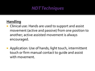 Handling
 Clinical use: Hands are used to support and assist
  movement (active and passive) from one position to
  another; active assisted movement is always
  encouraged.

   Application: Use of hands; light touch, intermittent
    touch or firm manual contact to guide and assist
    with movement.
 