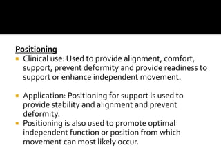 Positioning
 Clinical use: Used to provide alignment, comfort,
  support, prevent deformity and provide readiness to
  support or enhance independent movement.

 Application: Positioning for support is used to
  provide stability and alignment and prevent
  deformity.
 Positioning is also used to promote optimal
  independent function or position from which
  movement can most likely occur.
 