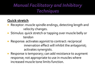 Quick stretch
   Receptor: muscle spindle endings, detecting length and
            velocity changes.
   Stimulus: quick stretch or tapping over muscle belly or
            tendon
   Response: activates agonist to contract: reciprocal
             innervation effect will inhibit the antagonist;
             activates synergists.
   Response is temporary; can add resistance to augment
    response; not appropriate to use in muscles where
    increased muscle tone limits function.
 