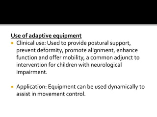 Use of adaptive equipment
 Clinical use: Used to provide postural support,
  prevent deformity, promote alignment, enhance
  function and offer mobility, a common adjunct to
  intervention for children with neurological
  impairment.

   Application: Equipment can be used dynamically to
    assist in movement control.
 