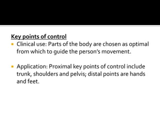 Key points of control
 Clinical use: Parts of the body are chosen as optimal
  from which to guide the person’s movement.

   Application: Proximal key points of control include
    trunk, shoulders and pelvis; distal points are hands
    and feet.
 