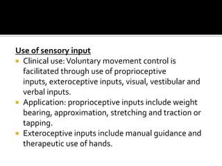 Use of sensory input
 Clinical use: Voluntary movement control is
  facilitated through use of proprioceptive
  inputs, exteroceptive inputs, visual, vestibular and
  verbal inputs.
 Application: proprioceptive inputs include weight
  bearing, approximation, stretching and traction or
  tapping.
 Exteroceptive inputs include manual guidance and
  therapeutic use of hands.
 