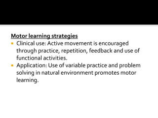 Motor learning strategies
 Clinical use: Active movement is encouraged
  through practice, repetition, feedback and use of
  functional activities.
 Application: Use of variable practice and problem
  solving in natural environment promotes motor
  learning.
 