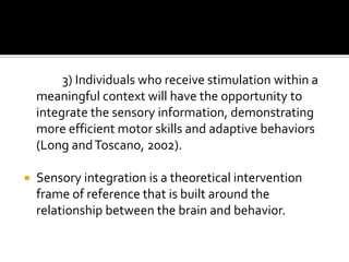 3) Individuals who receive stimulation within a
    meaningful context will have the opportunity to
    integrate the sensory information, demonstrating
    more efficient motor skills and adaptive behaviors
    (Long and Toscano, 2002).

   Sensory integration is a theoretical intervention
    frame of reference that is built around the
    relationship between the brain and behavior.
 