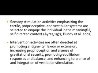    Sensory stimulation activities emphasizing the
    tactile, proprioceptive, and vestibular systems are
    selected to engage the individual in the meaningful,
    self directed context.(Ayres,1973; Bundy et al.,2002)

   Intervention activities are often directed at
    promoting antigravity flexion or extension,
    increasing proprioception and a sense of
    gravitational security, promoting equilibrium
    responses and balance, and enhancing tolerance of
    and integration of vestibular stimulation.
 