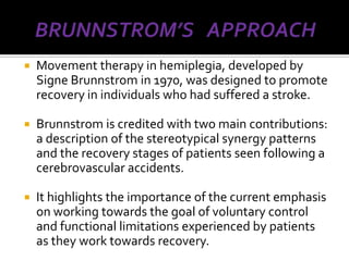    Movement therapy in hemiplegia, developed by
    Signe Brunnstrom in 1970, was designed to promote
    recovery in individuals who had suffered a stroke.

   Brunnstrom is credited with two main contributions:
    a description of the stereotypical synergy patterns
    and the recovery stages of patients seen following a
    cerebrovascular accidents.

   It highlights the importance of the current emphasis
    on working towards the goal of voluntary control
    and functional limitations experienced by patients
    as they work towards recovery.
 