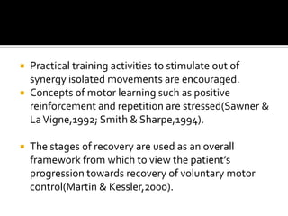  Practical training activities to stimulate out of
  synergy isolated movements are encouraged.
 Concepts of motor learning such as positive
  reinforcement and repetition are stressed(Sawner &
  La Vigne,1992; Smith & Sharpe,1994).

   The stages of recovery are used as an overall
    framework from which to view the patient’s
    progression towards recovery of voluntary motor
    control(Martin & Kessler,2000).
 