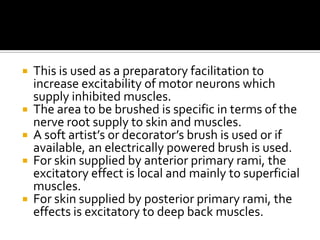    This is used as a preparatory facilitation to
    increase excitability of motor neurons which
    supply inhibited muscles.
   The area to be brushed is specific in terms of the
    nerve root supply to skin and muscles.
   A soft artist’s or decorator’s brush is used or if
    available, an electrically powered brush is used.
   For skin supplied by anterior primary rami, the
    excitatory effect is local and mainly to superficial
    muscles.
   For skin supplied by posterior primary rami, the
    effects is excitatory to deep back muscles.
 