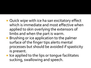    Quick wipe with ice ha san excitatory effect
    which is immediate and most effective when
    applied to skin overlying the extensors of
    limbs and when the part is warm.
   Brushing or ice application to the palmer
    surface of the finger tips alerts mental
    processes but should be avoided if spasticity
    is present.
   Ice applied to the lips or tongue facilitates
    sucking, swallowing and speech.
 