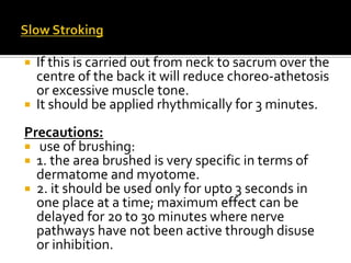  If this is carried out from neck to sacrum over the
  centre of the back it will reduce choreo-athetosis
  or excessive muscle tone.
 It should be applied rhythmically for 3 minutes.

Precautions:
 use of brushing:
 1. the area brushed is very specific in terms of
  dermatome and myotome.
 2. it should be used only for upto 3 seconds in
  one place at a time; maximum effect can be
  delayed for 20 to 30 minutes where nerve
  pathways have not been active through disuse
  or inhibition.
 