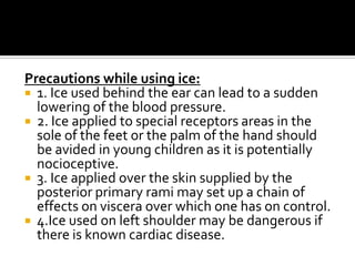 Precautions while using ice:
 1. Ice used behind the ear can lead to a sudden
  lowering of the blood pressure.
 2. Ice applied to special receptors areas in the
  sole of the feet or the palm of the hand should
  be avided in young children as it is potentially
  nocioceptive.
 3. Ice applied over the skin supplied by the
  posterior primary rami may set up a chain of
  effects on viscera over which one has on control.
 4.Ice used on left shoulder may be dangerous if
  there is known cardiac disease.
 