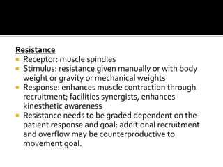 Resistance
 Receptor: muscle spindles
 Stimulus: resistance given manually or with body
  weight or gravity or mechanical weights
 Response: enhances muscle contraction through
  recruitment; facilities synergists, enhances
  kinesthetic awareness
 Resistance needs to be graded dependent on the
  patient response and goal; additional recruitment
  and overflow may be counterproductive to
  movement goal.
 