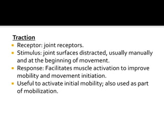 Traction
 Receptor: joint receptors.
 Stimulus: joint surfaces distracted, usually manually
  and at the beginning of movement.
 Response: Facilitates muscle activation to improve
  mobility and movement initiation.
 Useful to activate initial mobility; also used as part
  of mobilization.
 