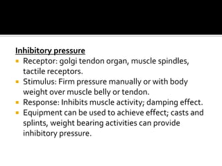 Inhibitory pressure
 Receptor: golgi tendon organ, muscle spindles,
  tactile receptors.
 Stimulus: Firm pressure manually or with body
  weight over muscle belly or tendon.
 Response: Inhibits muscle activity; damping effect.
 Equipment can be used to achieve effect; casts and
  splints, weight bearing activities can provide
  inhibitory pressure.
 