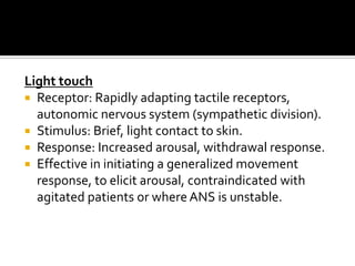 Light touch
 Receptor: Rapidly adapting tactile receptors,
  autonomic nervous system (sympathetic division).
 Stimulus: Brief, light contact to skin.
 Response: Increased arousal, withdrawal response.
 Effective in initiating a generalized movement
  response, to elicit arousal, contraindicated with
  agitated patients or where ANS is unstable.
 