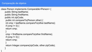 Comparação de objetos
class Person implements Comparable<Person> {
public String lastName;
public String firstName;
public int zipCode;
public int compareTo(Person other) {
int cmp = lastName.compareTo(other.lastName);
if (cmp != 0) {
return cmp;
}
cmp = firstName.compareTo(other.firstName);
if (cmp != 0) {
return cmp;
}
return Integer.compare(zipCode, other.zipCode);
}
}
 