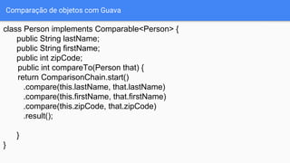 Comparação de objetos com Guava
class Person implements Comparable<Person> {
public String lastName;
public String firstName;
public int zipCode;
public int compareTo(Person that) {
return ComparisonChain.start()
.compare(this.lastName, that.lastName)
.compare(this.firstName, that.firstName)
.compare(this.zipCode, that.zipCode)
.result();
}
}
 