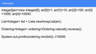 Ordenação
Integer[]arr=new Integer[5]; arr[0]=1; arr[1]=10; arr[2]=100; arr[3]
=1000; arr[4]=10000;
List<Integer> list = Lists.newArrayList(arr);
Ordering<Integer> ordering=Ordering.natural().reverse();
System.out.println(ordering.min(list)); //10000
 