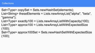 Collections
Set<Type> copySet = Sets.newHashSet(elements);
List<String> theseElements = Lists.newArrayList("alpha", "beta",
"gamma");
List<Type> exactly100 = Lists.newArrayListWithCapacity(100);
List<Type> approx100 = Lists.newArrayListWithExpectedSize
(100);
Set<Type> approx100Set = Sets.newHashSetWithExpectedSize
(100);
 