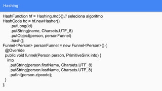 Hashing
HashFunction hf = Hashing.md5();// seleciona algoritmo
HashCode hc = hf.newHasher()
.putLong(id)
.putString(name, Charsets.UTF_8)
.putObject(person, personFunnel)
.hash();
Funnel<Person> personFunnel = new Funnel<Person>() {
@Override
public void funnel(Person person, PrimitiveSink into) {
into
.putString(person.firstName, Charsets.UTF_8)
.putString(person.lastName, Charsets.UTF_8)
.putInt(person.zipcode);
}
};
 