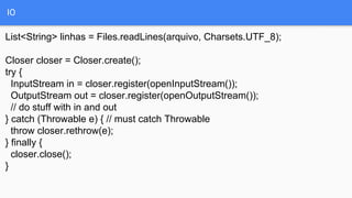 IO
List<String> linhas = Files.readLines(arquivo, Charsets.UTF_8);
Closer closer = Closer.create();
try {
InputStream in = closer.register(openInputStream());
OutputStream out = closer.register(openOutputStream());
// do stuff with in and out
} catch (Throwable e) { // must catch Throwable
throw closer.rethrow(e);
} finally {
closer.close();
}
 