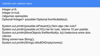 Lidando com valores nulos
Integer a=5;
Integer b=null;
//algumas operações
Optional<Integer> possible=Optional.fromNullable(a);
System.out.println(possible.isPresent());//tem algo não nulo?
System.out.println(possible.or(10));//se for nulo, retorna 10 por padrão
System.out.println(MoreObjects.firstNonNull(a, b));//seleciona entre dois
valores
String nome=new String();
System.out.println(Strings.isNullOrEmpty(nome));
 