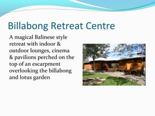 Billabong Retreat Centre
A magical Balinese style
retreat with indoor &
outdoor lounges, cinema
& pavilions perched on the
top of an escarpment
overlooking the billabong
and lotus garden
 