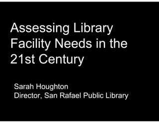 Assessing Library
Facility Needs in the
21st Century
Sarah Houghton
Director, San Rafael Public Library
 