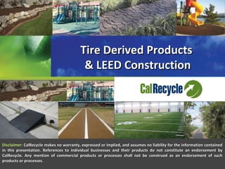 11
Tire Derived ProductsTire Derived Products
& LEED Construction& LEED Construction
Disclaimer:Disclaimer: CalRecycle makes no warranty, expressed or implied, and assumes no liability for the information containedCalRecycle makes no warranty, expressed or implied, and assumes no liability for the information contained
in this presentation. References to individual businesses and their products do not constitute an endorsement byin this presentation. References to individual businesses and their products do not constitute an endorsement by
CalRecycle. Any mention of commercial products or processes shall not be construed as an endorsement of suchCalRecycle. Any mention of commercial products or processes shall not be construed as an endorsement of such
products or processes.products or processes.
 