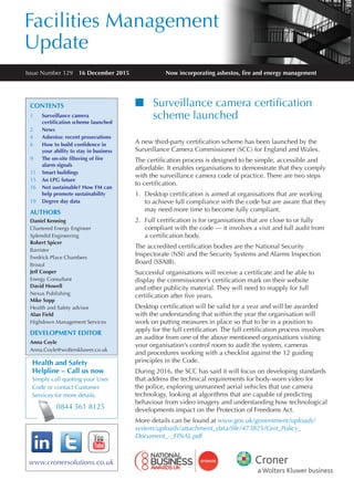 Facilities Management
Update
Now incorporating asbestos, fre and energy management
www.cronersolutions.co.uk
Health and Safety
Helpline – Call us now
Simply call quoting your User
Code or contact Customer
Services for more details.
0844 561 8125
Issue Number 129  16 December 2015
CONTENTS
1	 Surveillance camera
certifcation scheme launched
2	 News
4	 Asbestos: recent prosecutions
6	 How to build confdence in
your ability to stay in business
9	 The on-site fltering of fre
alarm signals
11	 Smart buildings
15	 An LPG future
16	 Not sustainable? How FM can
help promote sustainability
19	 Degree day data
AUTHORS
Daniel Kenning
Chartered Energy Engineer
Splendid Engineering
Robert Spicer
Barrister
Fredrick Place Chambers
Bristol
Jeff Cooper
Energy Consultant
David Howell
Nexus Publishing
Mike Sopp
Health and Safety advisor
Alan Field
Highdown Management Services
DEVELOPMENT EDITOR
Anna Coyle
Anna.Coyle@wolterskluwer.co.uk
nn Surveillance camera certifcation
scheme launched
A new third-party certifcation scheme has been launched by the
Surveillance Camera Commissioner (SCC) for England and Wales.
The certifcation process is designed to be simple, accessible and
affordable. It enables organisations to demonstrate that they comply
with the surveillance camera code of practice. There are two steps
to certifcation.
1.	 Desktop certifcation is aimed at organisations that are working
to achieve full compliance with the code but are aware that they
may need more time to become fully compliant.
2.	 Full certifcation is for organisations that are close to or fully
compliant with the code — it involves a visit and full audit from
a certifcation body.
The accredited certifcation bodies are the National Security
Inspectorate (NSI) and the Security Systems and Alarms Inspection
Board (SSAIB).
Successful organisations will receive a certifcate and be able to
display the commissioner’s certifcation mark on their website
and other publicity material. They will need to reapply for full
certifcation after fve years.
Desktop certifcation will be valid for a year and will be awarded
with the understanding that within the year the organisation will
work on putting measures in place so that to be in a position to
apply for the full certifcation. The full certifcation process involves
an auditor from one of the above mentioned organisations visiting
your organisation’s control room to audit the system, cameras
and procedures working with a checklist against the 12 guiding
principles in the Code.
During 2016, the SCC has said it will focus on developing standards
that address the technical requirements for body-worn video for
the police, exploring unmanned aerial vehicles that use camera
technology, looking at algorithms that are capable of predicting
behaviour from video imagery and understanding how technological
developments impact on the Protection of Freedoms Act.
More details can be found at www.gov.uk/government/uploads/
system/uploads/attachment_data/file/473825/Cert_Policy_
Document_-_FINAL.pdf
 