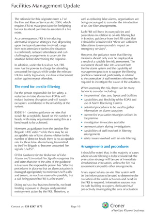 Facilities Management Update
Contact us: 020 8247 1175 Page 10
The rationale for this originates from s.7 of
the Fire and Rescue Services Act 2004, which
requires FRS to make provision for frefghting
but not to attend premises to ascertain if a fre
exists.
As a consequence, FRS is introducing
alternative response strategies that, depending
upon the type of premises involved, range
from non-attendance (unless fre situation
is confrmed), reduced attendance and call-
challenging arrangements to ascertain the
situation before determining the response.
In addition, under the Localism Act, FRS
now has the powers to charge for attending
unwanted fre signals while under the relevant
UK fre safety legislation, can take enforcement
action against repeat offenders.
The need for on-site fltering
For the person responsible for fre safety, a
reduction in false alarms from FDASs will
reduce business disruption and will sustain
occupiers’ confdence in the reliability of the
system.
BS5839-1 contains guidance on rates that
would be acceptable, based on the number of
heads, with many organisations using this as a
benchmark to be achieved.
However, as guidance from the London Fire
Brigade (LFB) states “while there may be an
acceptable rate of false alarms relative to the
number of detector heads there is no acceptable
rate for these false alarms being transmitted
to the Fire Brigade to become unwanted fre
signals (UwFS)”.
CFOA Guidance for the Reduction of False
Alarms and Unwanted Fire Signals recognises this
and states that one of the aims of the guidance
is to ensure the responsible person has “effective
procedures in place so that an alarm actuation is
managed appropriately to minimise UwFS calls
and ensure, as much as reasonably possible, that
a call being passed to FRS is a fre event”.
Doing so has clear business benefts, not least
limiting exposure to charges and potential
enforcement action by the FRS. Therefore, as
well as reducing false alarms, organisations are
being encouraged to consider the introduction
of on-site flter arrangements.
Each FRS will have its own policies and
procedures in relation to on-site fltering but
in London, guidance from the LFB states that
it should be considered if “there are suffcient
false alarms to unreasonably impact on
emergency services”.
However, the guidance notes that fltering
measures should only ever be employed as
a result of a suitable fre risk assessment. The
assessment should take into account both
the fre alarm system and the capability of
management practices to support the fltering
practices considered, particularly in relation
to the protection of staff members who may be
required to investigate the cause of the actuation.
When assessing the risk, there can be many
factors to consider including:
•	the premises’ size, use, layout and facilities
•	capabilities and fexibility of the FDAS and
use of Alarm Receiving Centres
•	potential procedures to be used to gather
information on alarm causation
•	current fre evacuation strategies utilised in
the premise
•	investigation timescales available
•	communications during investigations
•	capabilities of staff involved in fltering
arrangements
•	safety issues involved with on-site fltering.
Arrangements and procedures
It should be noted that, in the majority of cases
where on-site fltering is to be considered, the
evacuation strategy will be one of immediate
simultaneous evacuation, unless the fre risk
assessment can justify other arrangements.
A key aspect of any on-site flter system will
be the information to be used to determine the
causation of the alarm actuation and need for
the FRS to respond. Information sources may
include building occupiers, dedicated staff
pro-actively investigating the area of actuation
 