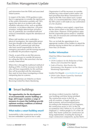 Facilities Management Update
Contact us: 020 8247 1175 Page 11
and information from the FDAS and associated
linked systems.
In respect of the latter, CFOA guidance notes
that it is appropriate to consider the signifcance
of the system information available and “AFA
signals that alert of an incident with a high
reliability indication of fre, such as sprinkler
activation, co-incidence detection, call point
actuation, multiple detector/type activation…
may all, potentially, be considered suffcient
reason to immediately request the attendance of
the FRS”.
Where staff members are to undertake a
physical investigation, the responsible person
must give thought to the safety of these staff,
how they are to communicate with those
who have overall responsibility for the fre
emergency procedures and the training required
to undertake the procedures required.
Clearly, as part of the on-site flter process,
it will be necessary to consider the process
for calling the FRS in the event that a fre has
actually materialised.
Where this is through the traditional method of
dialling of 999, it will be necessary to decide
who will have responsibility for this and how
they will be provided with the information
they need (ie from those investigating or those
interpreting data for systems).
Where the premises are linked to an Alarm
Receiving Centre/Fire Alarm Monitoring
Organisation it will be necessary to consider
introducing a time-related system and/or call-
back procedure that delays transmission of a
signal to the FRS. Even where such a system
exists, it is recommended that a direct call using
the 999 system is still made on any confrmation
of a fre situation.
When a building is unoccupied, a signal from
the fre alarm system is less likely to arise from
a false alarm. However, CFOA guidance states
that the responsible person needs to “establish
how calls are received and confrmed when the
building is empty”.
This can include the appointment of an
appropriate number of key holders to attend the
premises during incidents that can attend in no
more than 20 minutes.
Further information
Chief Fire Offcer Association: www.cfoa.org.
uk/10863
•	CFOA Guidance for the Reduction of False
Alarms and Unwanted Fire Signals
•	Code of Practice: Best Practice for
Summoning a Fire Response via Fire Alarm
Monitoring Organisations
London Fire Brigade: www.london-fire.gov.uk
•	GN54: False Alarms Caused by Automatic
Fire and Smoke Detection
nn Smart buildings
The opportunities for the development
of environmentally smarter buildings are
huge. Jeff Cooper examines a range of
measures to ensure that buildings provide
optimum working conditions at minimal
environmental impact.
What makes a smart building smart?
Sustainability in the construction sector has
become embedded in policies but is sadly
not always evident in practice, both for
new buildings and those being retroftted.
The construction sector in the UK, as
with all countries, is hugely signifcant in
both economic and environmental terms.
According to the Institution of Civil Engineers,
the construction sector in 2013 in the UK
accounted for £94.2 billion (6.1% of GNP) and
employed 2.1 million people (6.3% of the UK
total). New leaner systems for construction are
being implemented, including the leasing of
major construction components, eg Tata Steel’s
 