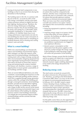 Facilities Management Update
Contact us: 020 8247 1175 Page 12
leasing of structural steel components in new
buildings so that it can reclaim them during the
demolition of the buildings.
The building stock in the UK, in common with
the rest of the EU, accounts for 40% of the
UK’s energy consumption and the associated
carbon emissions amount to slightly less from
their lighting, heating and use. Therefore, the
2012 EU Energy Performance of Buildings
Directive requires that all new buildings must
be nearly zero energy by 31 December 2020,
and public buildings by 31 December 2018.
In addition, EU Member States have to set
energy performance requirements not only for
new buildings but also for major renovation of
buildings and the replacement or retroftting of
building elements such as heating and cooling
systems, roofs and walls.
What is a smart building?
While new smart buildings can dramatically
reduce each building’s environmental impact,
other strategies can affect the impacts of the
huge stock of existing buildings: retroftting the
existing stock with a range of energy saving and
other environmentally mitigating equipment but
more importantly having personal commitment
from staff at all levels to ensure they assist in
using and maintaining the systems installed.
This feature will, therefore, examine a range of
opportunities to ensure greater sustainability of
our buildings and their usage.
There are several different defnitions as to what
constitutes a smart building but most focus on the
energy use within the building and the extent to
which this is supplied through energy generation
systems within the curtilage of the building and
through a smart grid connection. Smart buildings,
therefore, provide services that deliver lighting,
heating or cooling, air conditioning, sanitation
and a range of other facility services at the lowest
cost while minimising environmental impact over
the whole lifetime of the building. By adopting
practices used for smart buildings, businesses
can mitigate the environmental impacts of their
existing buildings and the activities that take
place within them.
A smart building may be regarded as a set
of systems that could be compared to the
internet, whereby many components link in to
provide the users or consumers with a network
of systems that provide optimum working
conditions at minimal environmental impact.
There are many ways that a smart building
can both save owners or occupiers' money
and improve their environmental credentials,
including:
•	balancing equipment to optimise cooling and
ventilation
•	matching energy usage to occupancy levels
so that when there are fewer people or
activities, the building can adjust to provide
optimum comfort levels
•	proactive maintenance of equipment so that
any problems in performance are fagged to
main optimum effciency
•	dynamic power consumption so that
information from the power supplier or the
electricity market changes the energy usage
in the building by reducing energy usage if
still within the parameters of the building.
Most of these changes assume that the building
and its occupiers are linked into a smart power
grid so that buildings can access a wider
network of power supply enabling adjustments
to be made to the energy demand for the
building.
Reducing energy costs
The retail sector accounts for around 20%
of carbon emissions for all businesses in the
UK. Therefore, according to the British Retail
Consortium (BRC) there is an onus on the sector
to improve its environmental performance.
In February 2015, the BRC issued a report,
A Better Retailing Climate, building on its
members’ earlier commitments to reduce the
environmental impact of their operations,
including production, distribution and storage
of goods and services. The BRC claims that
improving the energy effciency of its members’
operations is the most effective means of
reducing energy costs.
For the public sector there are also opportunities
to improve environmental performance and a
 
