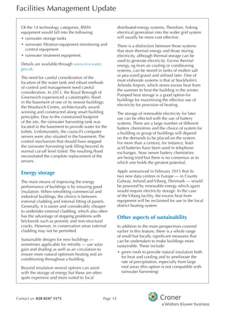 Facilities Management Update
Contact us: 020 8247 1175 Page 14
Of the 14 technology categories, RWH
equipment would fall into the following:
•	rainwater storage tanks
•	rainwater fltration equipment monitoring and
control equipment
•	rainwater treatment equipment.
Details are available through www.eca-water.
gov.uk.
The need for careful consideration of the
location of the water tank and robust methods
of control and management need careful
consideration. In 2013, the Royal Borough of
Greenwich experienced a catastrophic food
in the basement of one of its newest buildings:
the Woolwich Centre, architecturally award-
winning and constructed along smart building
principles. Due to the constrained footprint
of the site, the rainwater harvesting tank was
located in the basement to provide water for the
toilets. Unfortunately, the council’s computer
servers were also situated in the basement. The
control mechanism that should have stopped
the rainwater harvesting tank flling beyond its
normal cut-off level failed. The resulting food
necessitated the complete replacement of the
servers.
Energy storage
The main means of improving the energy
performance of buildings is by ensuring good
insulation. When retroftting commercial and
industrial buildings, the choice is between
external cladding and internal ftting of panels.
Generally, it is easier and considerably cheaper
to undertake external cladding, which also often
has the advantage of stopping problems with
brickwork such as porosity and non-structural
cracks. However, in conservation areas external
cladding may not be permitted.
Sustainable designs for new buildings —
sometimes applicable for retrofts — use solar
gain and shading as well as air circulation to
ensure more natural optimum heating and air
conditioning throughout a building.
Beyond insulation several options can assist
with the storage of energy but these are often
quite expensive and more suited to local
distributed energy systems. Therefore, linking
electrical generation into the wider grid system
will usually be more cost effective.
There is a distinction between those systems
that store thermal energy and those storing
electricity, although thermal storage can be
used to generate electricity. Excess thermal
energy, eg from air cooling or conditioning
systems, can be stored in tanks of molten salt
or pea-sized gravel and utilised later. One of
most elaborate systems is that at Stockholm’s
Arlanda Airport, which stores excess heat from
the summer to heat the building in the winter.
Pumped heat storage is a good option for
buildings for maximising the effective use of
electricity for provision of heating.
The storage of renewable electricity for later
use can be effected with the use of battery
systems. There are a large number of different
battery chemistries and the choice of system for
a building or group of buildings will depend
on the demands to be placed on the system.
For more than a century, for instance, lead-
acid batteries have been used in telephone
exchanges. Now newer battery chemistries
are being tried but there is no consensus as to
which one holds the greatest potential.
Apple announced in February 2015 that its
two new data centres in Europe — in County
Galway, Ireland and Viborg, Denmark — would
be powered by renewable energy which again
would require electricity storage. In the case
of the Viborg facility, the excess heat from
equipment will be reclaimed for use in the local
district heating system.
Other aspects of sustainability
In addition to the main perspectives covered
earlier in this feature, there is a whole range
of small but locally signifcant measures that
can be undertaken to make buildings more
sustainable. These include:
•	green roofs to provide natural insulation both
for heat and cooling and to ameliorate the
rate of precipitation, especially from large
roof areas (this option is not compatible with
rainwater harvesting)
 