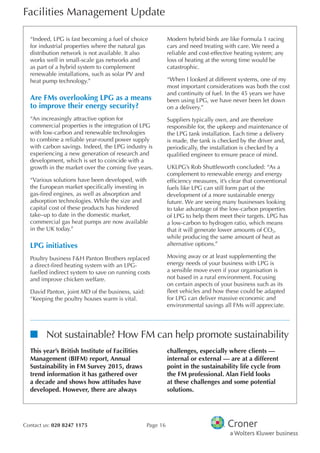 Facilities Management Update
Contact us: 020 8247 1175 Page 16
“Indeed, LPG is fast becoming a fuel of choice
for industrial properties where the natural gas
distribution network is not available. It also
works well in small-scale gas networks and
as part of a hybrid system to complement
renewable installations, such as solar PV and
heat pump technology.”
Are FMs overlooking LPG as a means
to improve their energy security?
“An increasingly attractive option for
commercial properties is the integration of LPG
with low-carbon and renewable technologies
to combine a reliable year-round power supply
with carbon savings. Indeed, the LPG industry is
experiencing a new generation of research and
development, which is set to coincide with a
growth in the market over the coming fve years.
“Various solutions have been developed, with
the European market specifcally investing in
gas-fred engines, as well as absorption and
adsorption technologies. While the size and
capital cost of these products has hindered
take–up to date in the domestic market,
commercial gas heat pumps are now available
in the UK today.”
LPG initiatives
Poultry business F&H Panton Brothers replaced
a direct-fred heating system with an LPG-
fuelled indirect system to save on running costs
and improve chicken welfare.
David Panton, joint MD of the business, said:
“Keeping the poultry houses warm is vital.
Modern hybrid birds are like Formula 1 racing
cars and need treating with care. We need a
reliable and cost-effective heating system; any
loss of heating at the wrong time would be
catastrophic.
“When I looked at different systems, one of my
most important considerations was both the cost
and continuity of fuel. In the 45 years we have
been using LPG, we have never been let down
on a delivery.”
Suppliers typically own, and are therefore
responsible for, the upkeep and maintenance of
the LPG tank installation. Each time a delivery
is made, the tank is checked by the driver and,
periodically, the installation is checked by a
qualifed engineer to ensure peace of mind.
UKLPG’s Rob Shuttleworth concluded: “As a
complement to renewable energy and energy
effciency measures, it’s clear that conventional
fuels like LPG can still form part of the
development of a more sustainable energy
future. We are seeing many businesses looking
to take advantage of the low-carbon properties
of LPG to help them meet their targets. LPG has
a low-carbon to hydrogen ratio, which means
that it will generate lower amounts of CO2,
while producing the same amount of heat as
alternative options.”
Moving away or at least supplementing the
energy needs of your business with LPG is
a sensible move even if your organisation is
not based in a rural environment. Focusing
on certain aspects of your business such as its
feet vehicles and how these could be adapted
for LPG can deliver massive economic and
environmental savings all FMs will appreciate.
nn Not sustainable? How FM can help promote sustainability
This year’s British Institute of Facilities
Management (BIFM) report, Annual
Sustainability in FM Survey 2015, draws
trend information it has gathered over
a decade and shows how attitudes have
developed. However, there are always
challenges, especially where clients —
internal or external — are at a different
point in the sustainability life cycle from
the FM professional. Alan Field looks
at these challenges and some potential
solutions.
 
