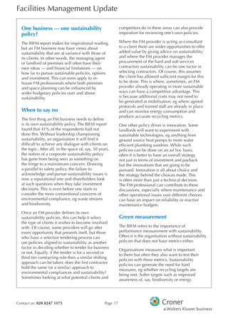 Facilities Management Update
Contact us: 020 8247 1175 Page 17
One business — one sustainability
policy?
The BIFM report makes for inspirational reading,
but an FM business may have views about
sustainability that are at variance with those of
its clients. In other words, the managing agent
or landlord of premises will often have their
own ideas — and fnancial limitations — on
how far to pursue sustainable policies, options
and investment. This can even apply to in-
house FM professionals where both premises
and space planning can be infuenced by
wider budgetary policies over and above
sustainability.
When to say no
The frst thing an FM business needs to defne
is its own sustainability policy. The BIFM report
found that 41% of the respondents had not
done this. Without leadership championing
sustainability, an organisation it will fnd it
diffcult to achieve any dialogue with clients on
the topic. After all, in the space of, say, 30 years,
the notion of a corporate sustainability policy
has gone from being seen as something on
the fringe to a mainstream concern. Drawing
a parallel to safety policy, the failure to
acknowledge and pursue sustainability issues is
now a reputational one and shareholders look
at such questions when they take investment
decisions. This is even before one starts to
consider the more conventional concerns of
environmental compliance, eg waste streams
and biodiversity.
Once an FM provider defnes its own
sustainability policies, this can help it select
the type of clients it wishes to become involved
with. Of course, some providers will go after
every opportunity that presents itself, but those
who have a selective tendering process can
use policies aligned to sustainability as another
factor in deciding whether to tender for business
or not. Equally, if the tender is for a second or
third tier contracting role then a similar shifting
approach can be taken; does the frst contractor
hold the same (or a similar) approach to
environmental compliances and sustainability?
Sometimes looking at what potential clients and
competitors do in these areas can also provide
inspiration for reviewing one’s own policies.
Where the FM provider is acting as consultant
to a client there are wider opportunities to offer
added value by giving advice on sustainability;
and where the FM provider manages the
procurement of the hard and soft services
contractors sustainability can be one factor in
selecting contractors. Of course, this assumes
the client has allowed suffcient margin for this
to be done. This is where, sometimes, an FM
provider already operating in more sustainable
ways can have a competitive advantage. This
is because additional costs may not need to
be generated at mobilisation, eg where agreed
protocols and trained staff are already in place
and can monitor energy consumption and
produce accurate recycling metrics.
One other policy driver is innovation. Some
landlords will want to experiment with
sustainable technologies, eg anything from
ground source heat pumps to more water
effcient plumbing sundries. While such
policies can be done on an ad hoc basis,
often it is better to have an overall strategy
not just in terms of investment and payback
but the innovations that are going to be
pursued. Innovation is all about choice and
the strategy behind the choices made. This
is often more than just a technical decision.
The FM professional can contribute to these
discussions, especially where maintenance and
other operational issues over different choices
can have an impact on reliability or reactive
maintenance budgets.
Green measurement
The BIFM refers to the importance of
performance measurement with sustainability.
Often it is the organisation without sustainability
policies that does not have metrics either.
Organisations measures what is important
to them but often they also want to test their
policies with these metrics. Sustainability
policies can generate the need for hard
measures, eg whether recycling targets are
being met. Softer targets such as improved
awareness of, say, biodiversity or energy
 
