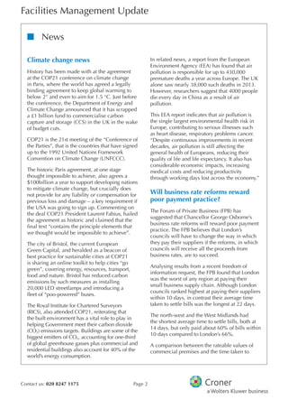 Facilities Management Update
Contact us: 020 8247 1175 Page 2
nn News
Climate change news
History has been made with at the agreement
at the COP21 conference on climate change
in Paris, where the world has agreed a legally
binding agreement to keep global warming to
below 2° and even to aim for 1.5 °C. Just before
the conference, the Department of Energy and
Climate Change announced that it has scrapped
a £1 billion fund to commercialise carbon
capture and storage (CCS) in the UK in the wake
of budget cuts.
COP21 is the 21st meeting of the “Conference of
the Parties”, that is the countries that have signed
up to the 1992 United Nations Framework
Convention on Climate Change (UNFCCC).
The historic Paris agreement, at one stage
thought impossible to achieve, also agrees a
$100billion a year to support developing nations
to mitigate climate change, but crucially does
not provide for any liability or compensation for
previous loss and damage – a key requirement if
the USA was going to sign up. Commenting on
the deal COP21 President Laurent Fabius, hailed
the agreement as historic and claimed that the
final text “contains the principle elements that
we thought would be impossible to achieve”.
The city of Bristol, the current European
Green Capital, and heralded as a beacon of
best practice for sustainable cities at COP21
is sharing an online toolkit to help cities “go
green”, covering energy, resources, transport,
food and nature. Bristol has reduced carbon
emissions by such measures as installing
20,000 LED streetlamps and introducing a
fleet of “poo-powered” buses.
The Royal Institute for Chartered Surveyors
(RICS), also attended COP21, reiterating that
the built environment has a vital role to play in
helping Government meet their carbon dioxide
(CO2) emissions targets. Buildings are some of the
biggest emitters of CO2, accounting for one-third
of global greenhouse gasses plus commercial and
residential buildings also account for 40% of the
world’s energy consumption.
In related news, a report from the European
Environment Agency (EEA) has found that air
pollution is responsible for up to 430,000
premature deaths a year across Europe. The UK
alone saw nearly 38,000 such deaths in 2013.
However, researchers suggest that 4000 people
die every day in China as a result of air
pollution.
This EEA report indicates that air pollution is
the single largest environmental health risk in
Europe, contributing to serious illnesses such
as heart disease, respiratory problems cancer.
“Despite continuous improvements in recent
decades, air pollution is still affecting the
general health of Europeans, reducing their
quality of life and life expectancy. It also has
considerable economic impacts, increasing
medical costs and reducing productivity
through working days lost across the economy.”
Will business rate reforms reward
poor payment practice?
The Forum of Private Business (FPB) has
suggested that Chancellor George Osborne’s
business rate reforms will reward poor payment
practice. The FPB believes that London’s
councils will have to change the way in which
they pay their suppliers if the reforms, in which
councils will receive all the proceeds from
business rates, are to succeed.
Analysing results from a recent freedom of
information request, the FPB found that London
was the worst of any region at paying their
small business supply chain. Although London
councils ranked highest at paying their suppliers
within 10 days, in contrast their average time
taken to settle bills was the longest at 22 days.
The north-west and the West Midlands had
the shortest average time to settle bills, both at
14 days, but only paid about 60% of bills within
10 days compared to London’s 66%.
A comparison between the rateable values of
commercial premises and the time taken to
 