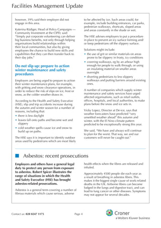 Facilities Management Update
Contact us: 020 8247 1175 Page 4
however, 39% said their employer did not
engage in this area.
Katerina Rüdiger, Head of Policy Campaigns —
Community Investment at the CIPD, said:
“Simply put corporate volunteering can deliver
big business benefts, not only through helping
organisations build relationships within
their local communities, but also by giving
employees the chance to build new skills and
capabilities that they can then transfer back to
their day jobs.”
Do not slip up: prepare to action
winter maintenance and safety
procedures
Employers are being urged to prepare to action
their winter maintenance plans, for example,
with gritting and snow clearance operations, in
order to reduce the risk of slips on ice, frost or
snow, as the colder weather draws in.
According to the Health and Safety Executive
(HSE), slip and trip accidents increase during
the autumn and winter season for a number of
reasons, including that:
•	there is less daylight
•	leaves fall onto paths and become wet and
slippery
•	cold weather spells cause ice and snow to
build up on paths.
The HSE says it is important to identify outdoor
areas used by pedestrians which are most likely
to be affected by ice. Such areas could, for
example, include building entrances, car parks,
pedestrian walkways, shortcuts, sloped areas
and areas constantly in the shade or wet.
The HSE advises employers to put a procedure
in place to prevent an icy surface forming and/
or keep pedestrians off the slippery surface.
Solutions might include:
•	the use of grit or similar materials on areas
prone to be slippery in frosty, icy conditions
•	covering walkways, eg by an arbour high
enough for people to walk through, or using
an insulating material on smaller areas
overnight
•	diverting pedestrians to less slippery
walkways and putting barriers around existing
ones.
A number of companies which supply winter
maintenance and safety services have urged
affected organisations, such as retail outlets,
offces, hospitals, and local authorities, to make
plans before the snow and ice sets in.
Vicky Lopez, Director at De-ice, says that
weather forecasters have predicted “very
unsettled weather ahead” this autumn and
winter, with the El Nino climate pattern
predicted to be exceptionally strong this year.
She said, “We have and always will continue
to plan for the worst. That way, we and our
customers will never be caught out.”
nn Asbestos: recent prosecutions
Employers and others have a general legal
duty to protect any person from exposure
to asbestos. Robert Spicer illustrates the
range of situations in which the Health
and Safety Executive (HSE) has brought
asbestos-related prosecutions.
Asbestos is a general term covering a number of
fbrous materials which cause serious, adverse
health effects when the fbres are released and
inhaled.
Approximately 4500 people die each year as
a result of breathing in asbestos fbres. This
makes it the biggest single cause of work-related
deaths in the UK. Airborne fbres can become
lodged in the lungs and digestive tract, and can
lead to lung cancer or other diseases. Symptoms
may not appear for several decades.
 