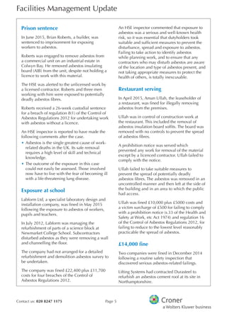 Facilities Management Update
Contact us: 020 8247 1175 Page 5
Prison sentence
In June 2015, Brian Roberts, a builder, was
sentenced to imprisonment for exposing
workers to asbestos.
Roberts was engaged to remove asbestos from
a commercial unit on an industrial estate in
Colwyn Bay. He removed asbestos insulating
board (AIB) from the unit, despite not holding a
licence to work with this material.
The HSE was alerted to the unlicensed work by
a licensed contractor. Roberts and three men
working with him were exposed to potentially
deadly asbestos fbres.
Roberts received a 26-week custodial sentence
for a breach of regulation 8(1) of the Control of
Asbestos Regulations 2012 for undertaking work
with asbestos without a licence.
An HSE inspector is reported to have made the
following comments after the case.
•	Asbestos is the single greatest cause of work-
related deaths in the UK. Its safe removal
requires a high level of skill and technical
knowledge.
•	The outcome of the exposure in this case
could not easily be assessed. Those involved
now have to live with the fear of becoming ill
with a life-threatening lung disease.
Exposure at school
Labform Ltd, a specialist laboratory design and
installation company, was fned in May 2015
following the exposure to asbestos of workers,
pupils and teachers.
In July 2012, Labform was managing the
refurbishment of parts of a science block at
Newmarket College School. Subcontractors
disturbed asbestos as they were removing a wall
and channelling the foor.
The company had not arranged for a detailed
refurbishment and demolition asbestos survey to
be undertaken.
The company was fned £22,400 plus £11,700
costs for four breaches of the Control of
Asbestos Regulations 2012.
An HSE inspector commented that exposure to
asbestos was a serious and well-known health
risk, so it was essential that dutyholders took
suitable and suffcient measures to prevent the
disturbance, spread and exposure to asbestos.
Failing to take action to identify asbestos
while planning work, and to ensure that any
contractors who may disturb asbestos are aware
of the location and type of asbestos present, and
not taking appropriate measures to protect the
health of others, is totally inexcusable.
Restaurant serving
In April 2015, Aman Ullah, the leaseholder of
a restaurant, was fned for illegally removing
asbestos from the premises.
Ullah was in control of construction work at
the restaurant. This included the removal of
asbestos insulation board soffts. The board was
removed with no controls to prevent the spread
of asbestos fbres.
A prohibition notice was served which
prevented any work for removal of the material
except by a licenced contractor. Ullah failed to
comply with the notice.
Ullah failed to take suitable measures to
prevent the spread of potentially deadly
asbestos fbres. The asbestos was removed in an
uncontrolled manner and then left at the side of
the building and in an area to which the public
had access.
Ullah was fned £10,000 plus £5000 costs and
a victim surcharge of £500 for failing to comply
with a prohibition notice (s.33 of the Health and
Safety at Work, etc Act 1974) and regulation 16
of the Control of Asbestos Regulations 2012, for
failing to reduce to the lowest level reasonably
practicable the spread of asbestos.
£14,000 fne
Two companies were fned in December 2014
following a routine safety inspection that
discovered serious asbestos-related failings.
Lifting Systems had contracted Durasteel to
refurbish an asbestos cement roof at its site in
Northamptonshire.
 