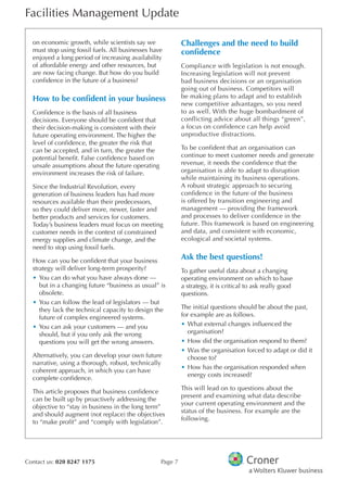 Facilities Management Update
Contact us: 020 8247 1175 Page 7
on economic growth, while scientists say we
must stop using fossil fuels. All businesses have
enjoyed a long period of increasing availability
of affordable energy and other resources, but
are now facing change. But how do you build
confdence in the future of a business?
How to be confdent in your business
Confdence is the basis of all business
decisions. Everyone should be confdent that
their decision-making is consistent with their
future operating environment. The higher the
level of confdence, the greater the risk that
can be accepted, and in turn, the greater the
potential beneft. False confdence based on
unsafe assumptions about the future operating
environment increases the risk of failure.
Since the Industrial Revolution, every
generation of business leaders has had more
resources available than their predecessors,
so they could deliver more, newer, faster and
better products and services for customers.
Today’s business leaders must focus on meeting
customer needs in the context of constrained
energy supplies and climate change, and the
need to stop using fossil fuels.
How can you be confdent that your business
strategy will deliver long-term prosperity?
•	You can do what you have always done —
but in a changing future “business as usual” is
obsolete.
•	You can follow the lead of legislators — but
they lack the technical capacity to design the
future of complex engineered systems.
•	You can ask your customers — and you
should, but if you only ask the wrong
questions you will get the wrong answers.
Alternatively, you can develop your own future
narrative, using a thorough, robust, technically
coherent approach, in which you can have
complete confdence.
This article proposes that business confdence
can be built up by proactively addressing the
objective to “stay in business in the long term”
and should augment (not replace) the objectives
to “make proft” and “comply with legislation”.
Challenges and the need to build
confdence
Compliance with legislation is not enough.
Increasing legislation will not prevent
bad business decisions or an organisation
going out of business. Competitors will
be making plans to adapt and to establish
new competitive advantages, so you need
to as well. With the huge bombardment of
conflicting advice about all things “green”,
a focus on confidence can help avoid
unproductive distractions.
To be confdent that an organisation can
continue to meet customer needs and generate
revenue, it needs the confdence that the
organisation is able to adapt to disruption
while maintaining its business operations.
A robust strategic approach to securing
confdence in the future of the business
is offered by transition engineering and
management — providing the framework
and processes to deliver confdence in the
future. This framework is based on engineering
and data, and consistent with economic,
ecological and societal systems.
Ask the best questions!
To gather useful data about a changing
operating environment on which to base
a strategy, it is critical to ask really good
questions.
The initial questions should be about the past,
for example are as follows.
•	What external changes infuenced the
organisation?
•	How did the organisation respond to them?
•	Was the organisation forced to adapt or did it
choose to?
•	How has the organisation responded when
energy costs increased?
This will lead on to questions about the
present and examining what data describe
your current operating environment and the
status of the business. For example are the
following.
 