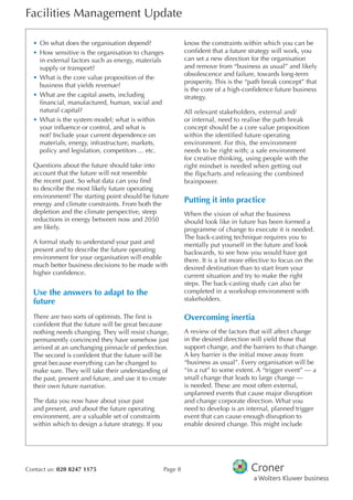 Facilities Management Update
Contact us: 020 8247 1175 Page 8
•	On what does the organisation depend?
•	How sensitive is the organisation to changes
in external factors such as energy, materials
supply or transport?
•	What is the core value proposition of the
business that yields revenue?
•	What are the capital assets, including
financial, manufactured, human, social and
natural capital?
•	What is the system model; what is within
your influence or control, and what is
not? Include your current dependence on
materials, energy, infrastructure, markets,
policy and legislation, competitors ... etc.
Questions about the future should take into
account that the future will not resemble
the recent past. So what data can you find
to describe the most likely future operating
environment? The starting point should be future
energy and climate constraints. From both the
depletion and the climate perspective, steep
reductions in energy between now and 2050
are likely.
A formal study to understand your past and
present and to describe the future operating
environment for your organisation will enable
much better business decisions to be made with
higher confidence.
Use the answers to adapt to the
future
There are two sorts of optimists. The first is
confident that the future will be great because
nothing needs changing. They will resist change,
permanently convinced they have somehow just
arrived at an unchanging pinnacle of perfection.
The second is confident that the future will be
great because everything can be changed to
make sure. They will take their understanding of
the past, present and future, and use it to create
their own future narrative.
The data you now have about your past
and present, and about the future operating
environment, are a valuable set of constraints
within which to design a future strategy. If you
know the constraints within which you can be
confident that a future strategy will work, you
can set a new direction for the organisation
and remove from “business as usual” and likely
obsolescence and failure, towards long-term
prosperity. This is the “path break concept” that
is the core of a high-confidence future business
strategy.
All relevant stakeholders, external and/
or internal, need to realise the path break
concept should be a core value proposition
within the identified future operating
environment. For this, the environment
needs to be right with; a safe environment
for creative thinking, using people with the
right mindset is needed when getting out
the flipcharts and releasing the combined
brainpower.
Putting it into practice
When the vision of what the business
should look like in future has been formed a
programme of change to execute it is needed.
The back-casting technique requires you to
mentally put yourself in the future and look
backwards, to see how you would have got
there. It is a lot more effective to focus on the
desired destination than to start from your
current situation and try to make the right
steps. The back-casting study can also be
completed in a workshop environment with
stakeholders.
Overcoming inertia
A review of the factors that will affect change
in the desired direction will yield those that
support change, and the barriers to that change.
A key barrier is the initial move away from
“business as usual”. Every organisation will be
“in a rut” to some extent. A “trigger event” — a
small change that leads to large change —
is needed. These are most often external,
unplanned events that cause major disruption
and change corporate direction. What you
need to develop is an internal, planned trigger
event that can cause enough disruption to
enable desired change. This might include
 